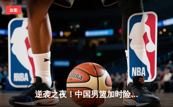 逆袭之夜！中国男篮加时险胜韩国，挺进亚锦赛决赛