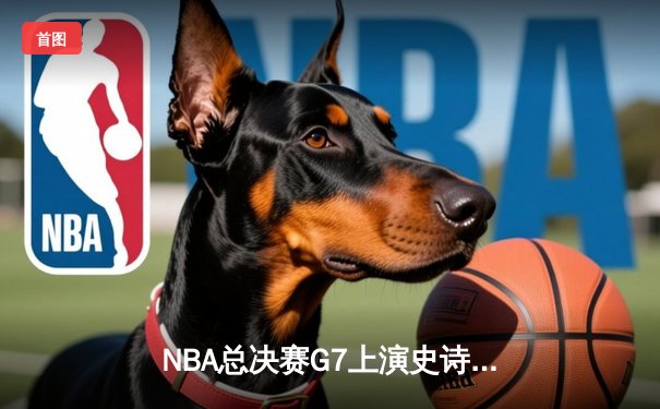 NBA总决赛G7上演史诗逆转 凯尔特人末节轰28-2攻击波夺第18冠