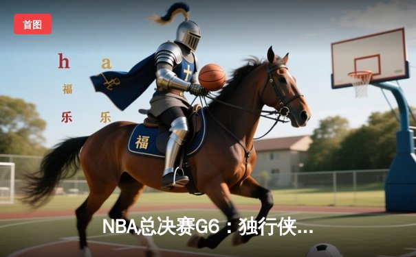 NBA总决赛G6：独行侠逆转凯尔特人 东契奇三双带队拖入抢七大战